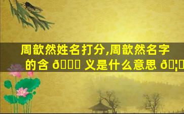 周歆然姓名打分,周歆然名字的含 🐘 义是什么意思 🦁